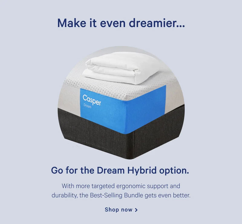 Make it even dreamier... >> Go for the Dream Hybrid option. >> With more targeted ergonomic support and durability, the Best-Selling Bundle gets even better. >> Shop now >>