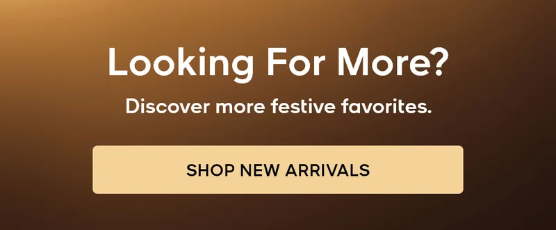 Looking For More? Discover more festive favorites. SHOP NEW ARRIVALS