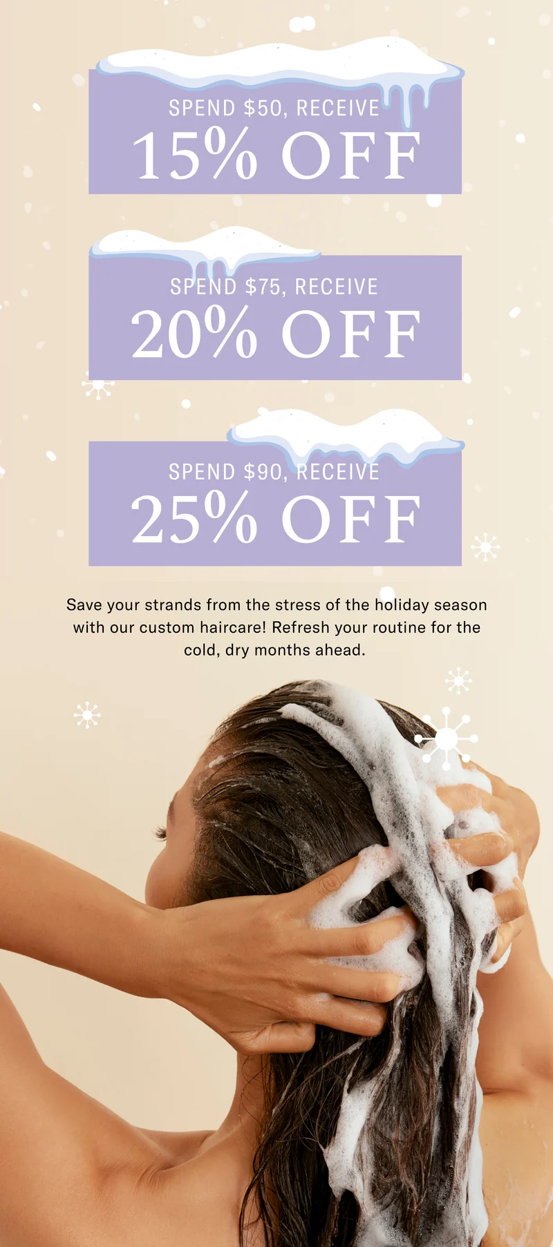 Spend $50, Receive 15% Off, Spend $75, Receive 20% Off, Spend $90, Receive 25% Off - Save your strands from the stress of the holiday season with our custom haircare! Refresh your routine for the cold, dry months ahead.