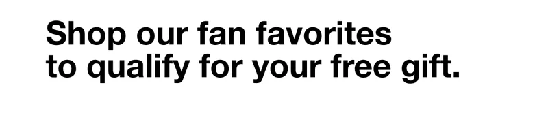 Shop our fan favorites to qualify for your free gift.
