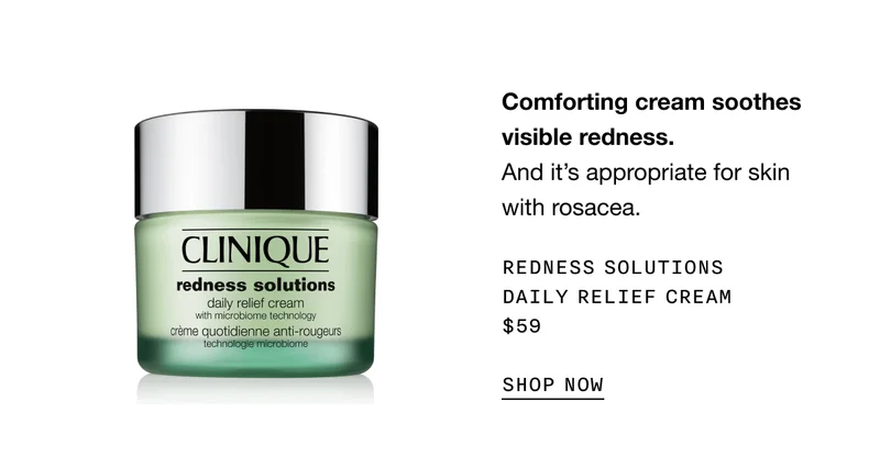 Comforting cream soothes visible redness. And it’s appropriate for skin with rosacea. REDNESS SOLUTIONS DAILY RELIEF CREAM $59 SHOP NOW