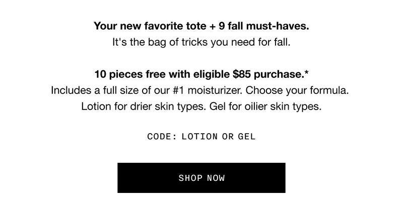 Your new favorite tote + 9 fall must-haves. It’s the bag of tricks you need for fall. 10 pieces free with eligible $85 purchase.* Includes a full size of our #1 moisturizer. Choose your formula. Lotion for drier skin types. Gel for oilier skin types. CODE: LOTION OR GEL | SHOP NOW