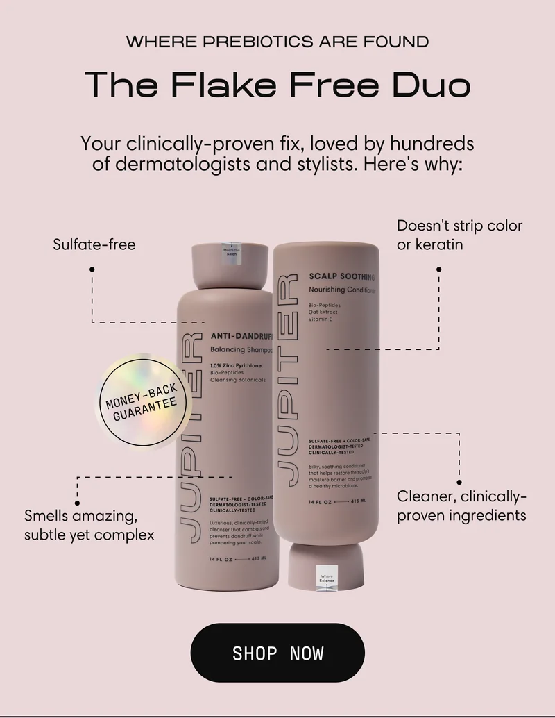 Jupiter Anti-Dandruff Balancing Shampoo and Scalp Soothing Nourishing Conditioner shown together with a Money-Back Guarantee seal. Four benefit callouts: sulfate-free, doesn't strip color or keratin, smells amazing (subtle yet complex), cleaner clinically-proven ingredients. Headline reads "Where Prebiotics Are Found: The Flake-Free Duo, your clinically-proven fix loved by hundreds of dermatologists and stylists." Button reads "Shop Now."