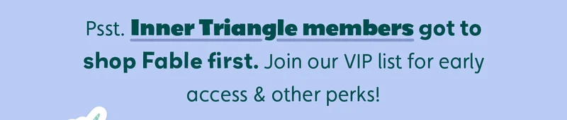 Psst. Inner Triangle members got to shop Fable first. Join our VIP list for early access & other perks!