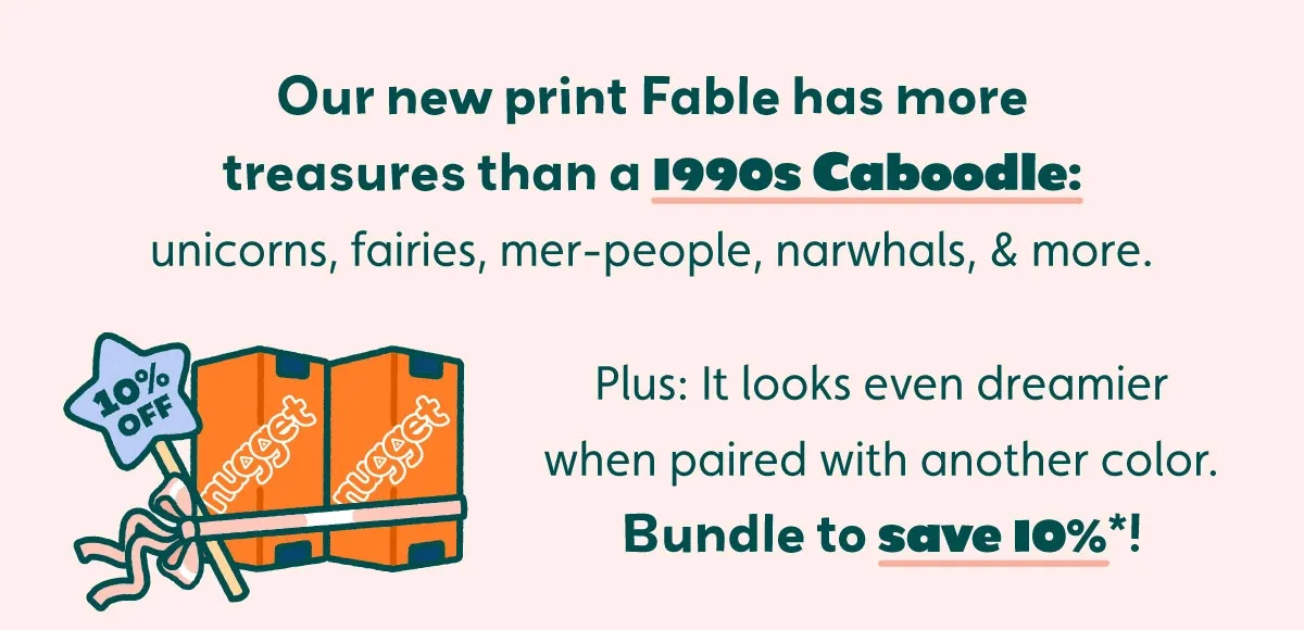 Our new print Fable has more treasures than a 1990s Caboodle: unicorns, fairies, mer-people, narwhals, & more. Plus: It looks even dreamier when paired with another color. Bundle to save 10%*!