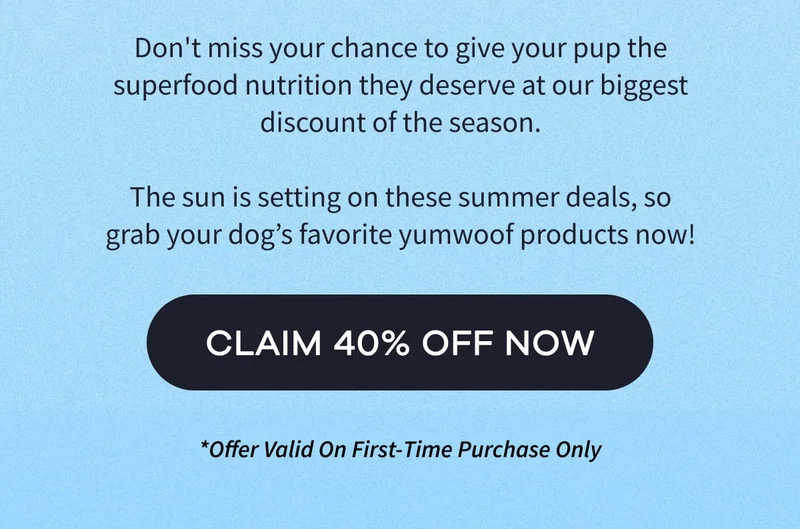 Don't miss your chance to give your pup the superfood nutrition they deserve at our biggest discount of the season.  The sun is setting on these summer deals, so grab your dog’s favorite yumwoof products now! | CLAIM 40% OFF NOW | *Offer Valid On First-Time Purchase Only