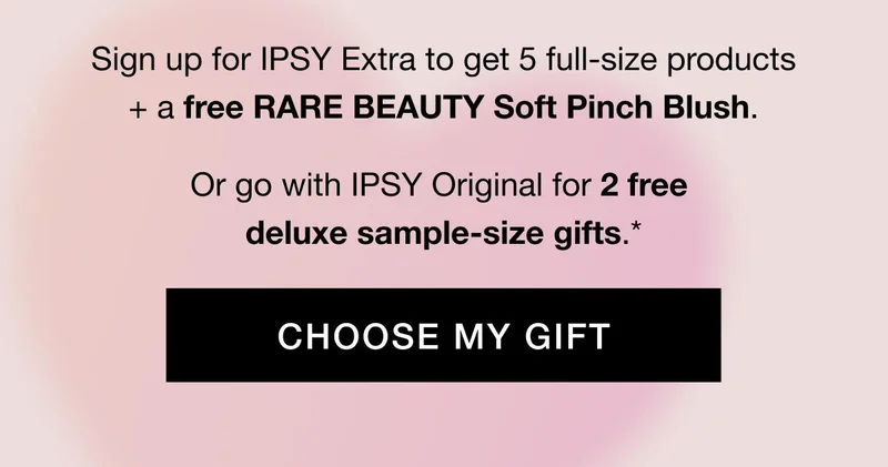 Sign up for IPSY Extra to get 5 full-size products + a free RARE BEAUTY Soft Pinch Blush. Or go with IPSY Original for 2 free deluxe sample-size gifts.* CHOOSE MY GIFT
