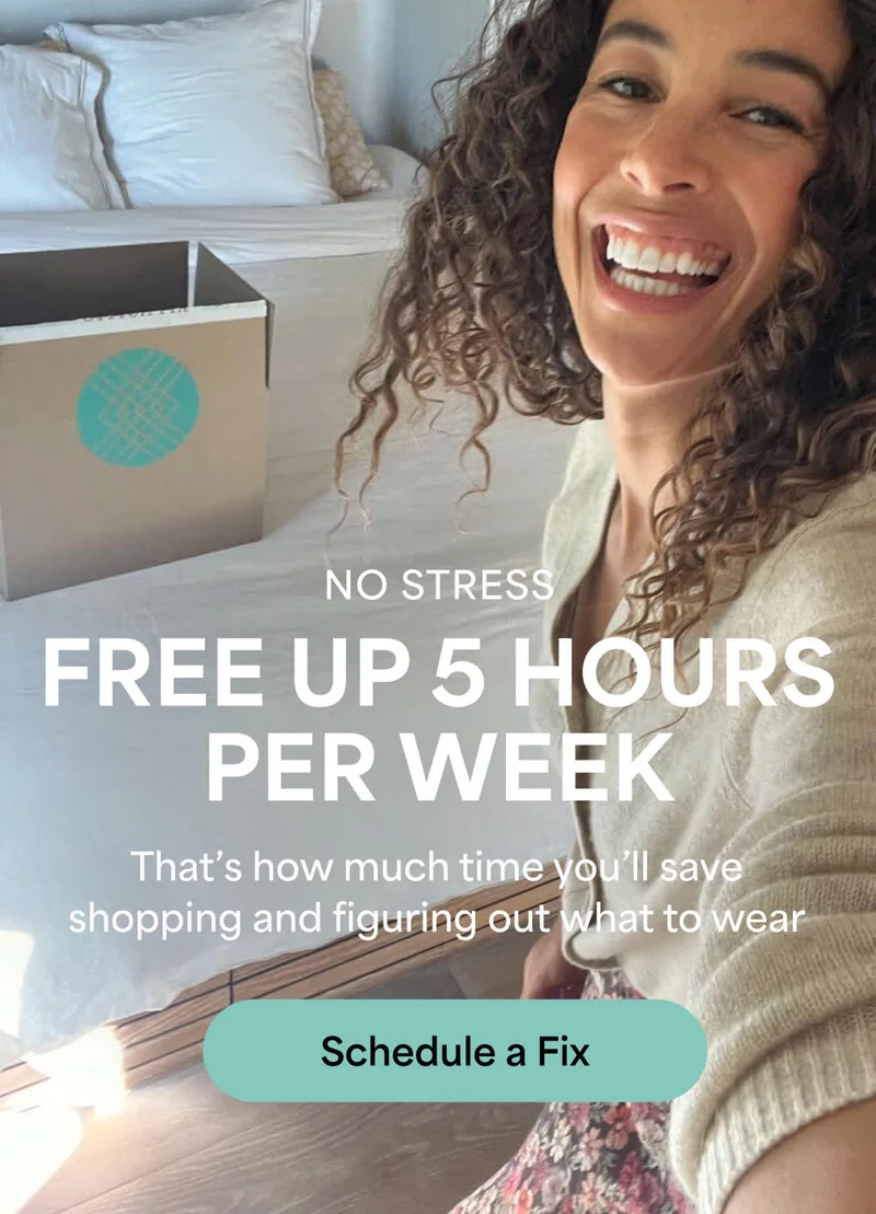 NO STRESS - FREE UP 5 HOURS PER WEEK: That’s how much time you’ll save shopping and figuring out what to wear. Schedule a Fix