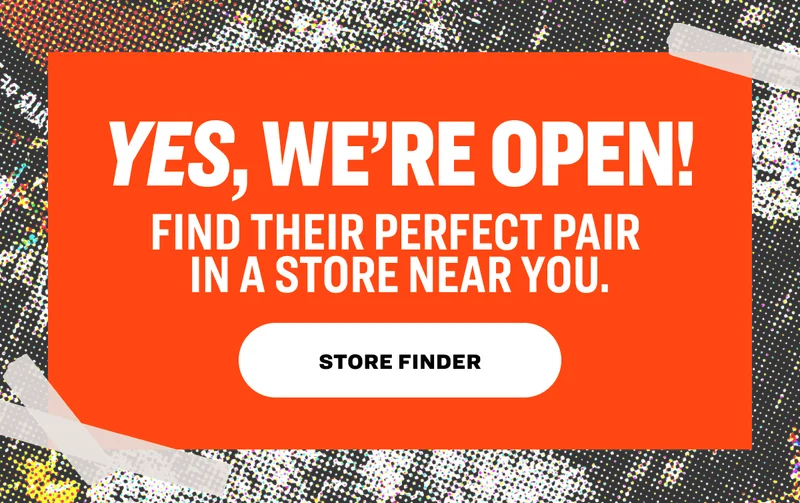 YES, WE’RE OPEN! Find their perfect pair in a store near you. STORE FINDER