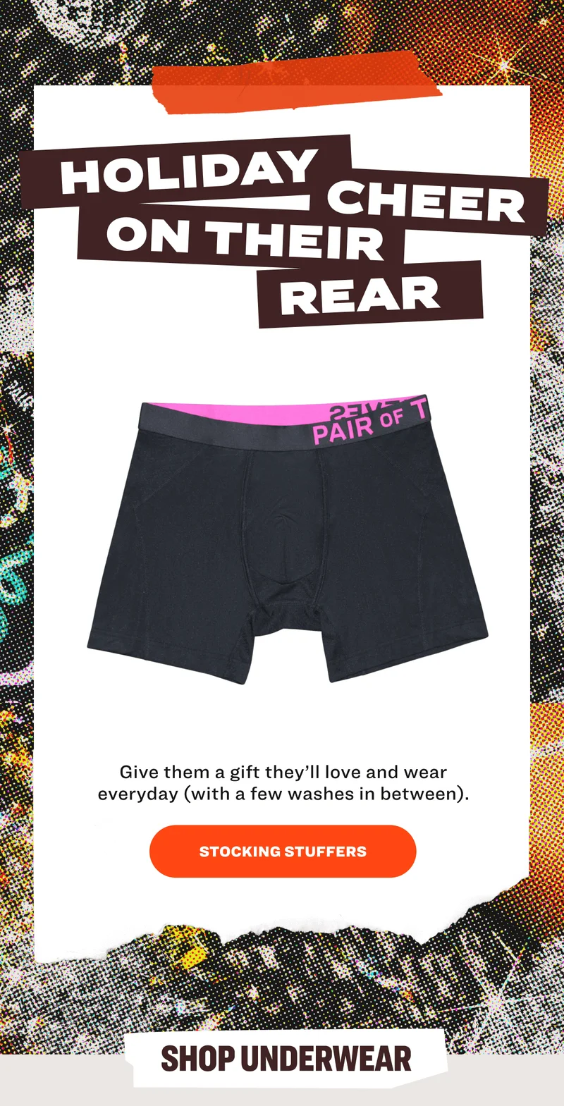 HOLIDAY CHEER ON THEIR REAR Give them a gift they’ll love and wear everyday&nbsp;(with&nbsp;a few washes in between). STOCKING STUFFERS SHOP UNDERWEAR