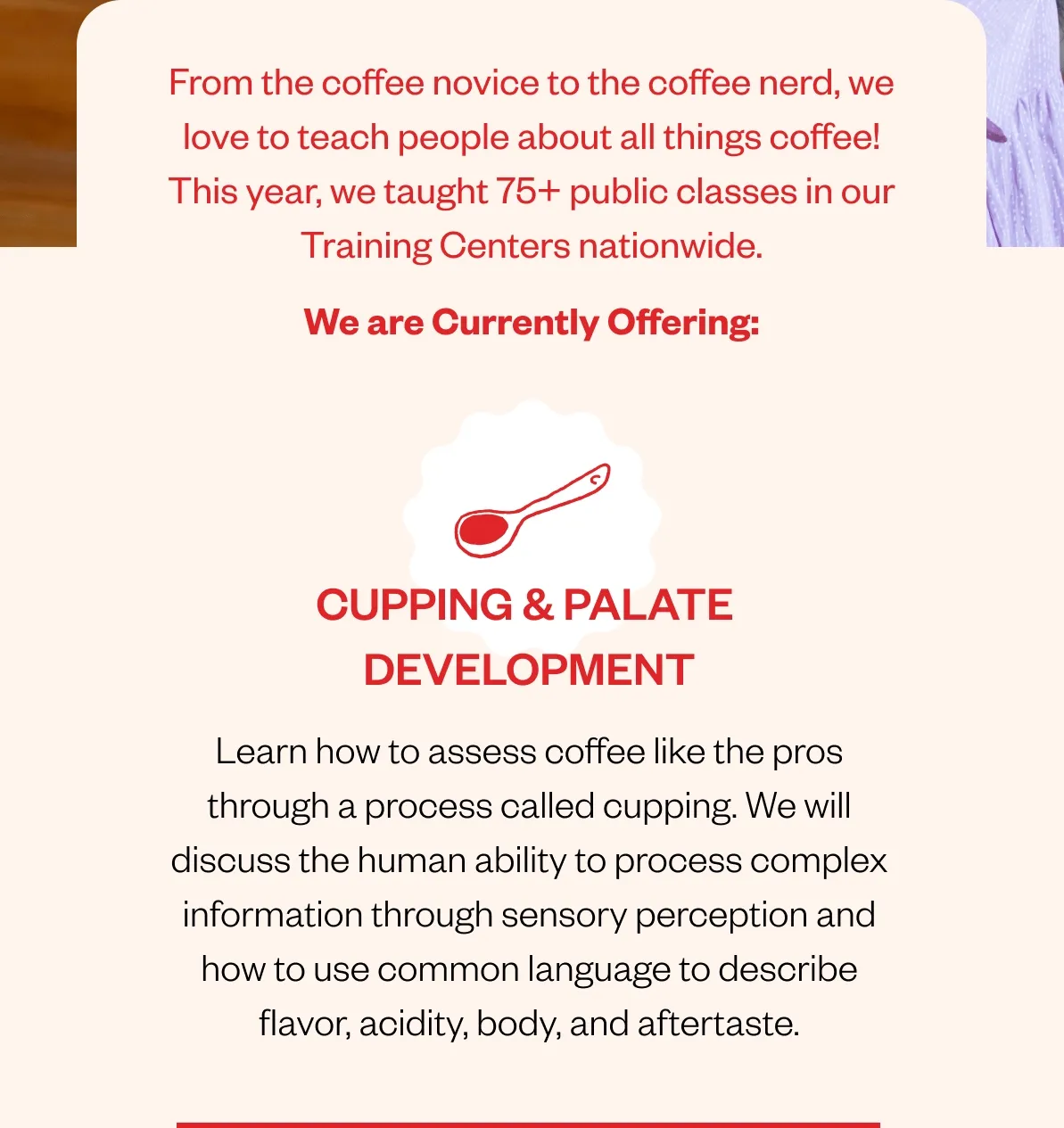 From the coffee novice to the coffee nerd, we love to teach people about all things coffee! This year, we taught 75+ public classes in our Training Centers nationwide. We are Currently Offering: Cupping & Palate Development Learn how to assess coffee like the pros through a process called cupping. We will discuss the human ability to process complex information through sensory perception and how to use common language to describe flavor, acidity, body, and aftertaste. From the coffee novice to the coffee nerd, we love to teach people about all things coffee! This year, we taught 75+ public classes in our Training Centers nationwide. We are Currently Offering: Cupping & Palate Development Learn how to assess coffee like the pros through a process called cupping. We will discuss the human ability to process complex information through sensory perception and how to use common language to describe flavor, acidity, body, and aftertaste.
