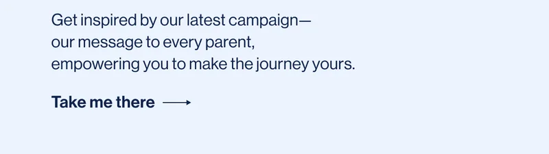 Get inspired by our latest campaign— our message to every parent,  empowering you to make the journey yours.  Take me there ->