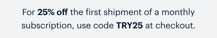 For 25% off the first shipment of a monthly subscription, use code discount code at checkout.