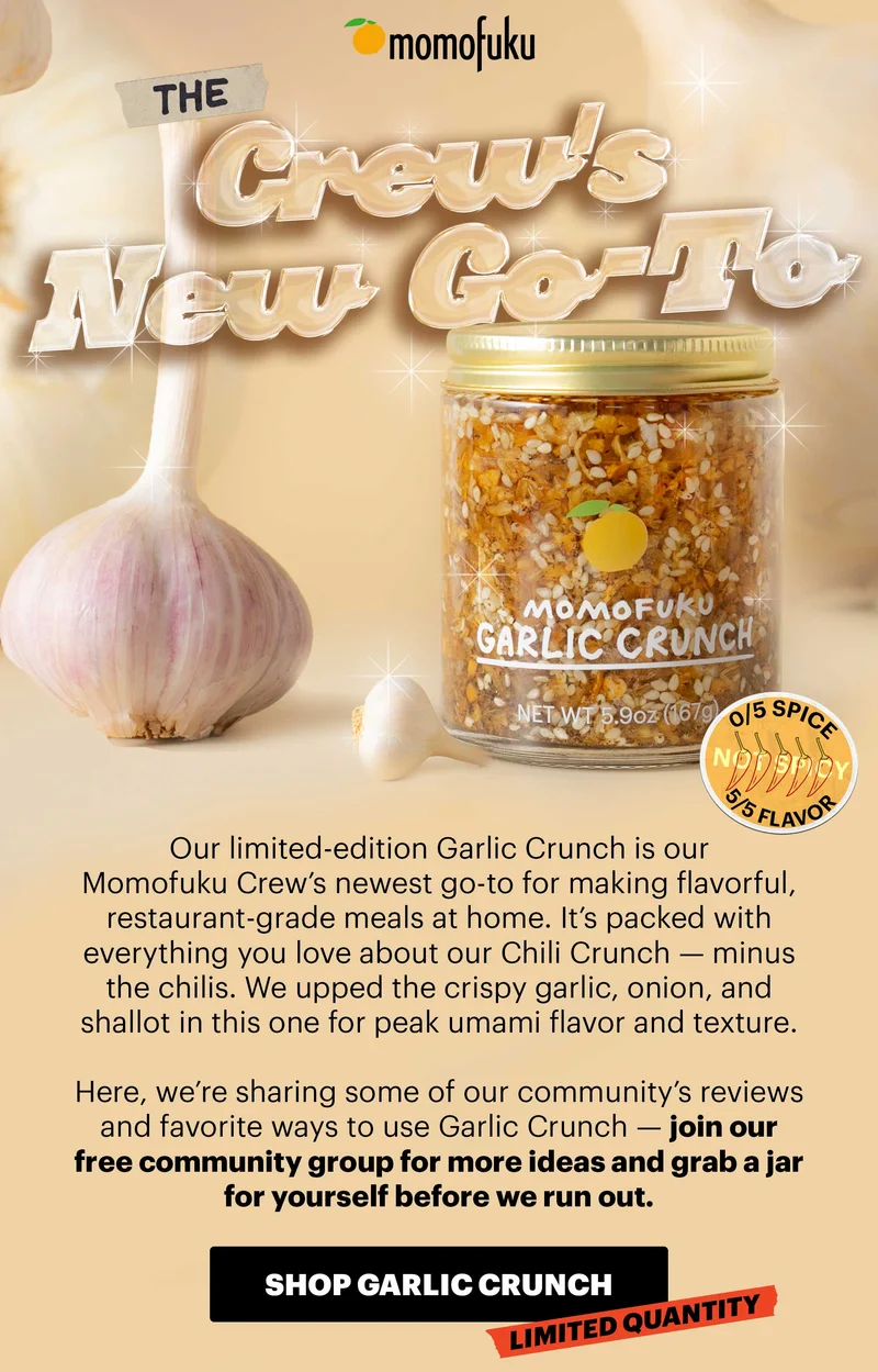 Header: THE CREW’S NEW GO-TO Sub-header: Our limited-edition Garlic Crunch is our Momofuku Crew’s newest go-to for making flavorful, restaurant-grade meals at home. It’s packed with everything you love about our Chili Crunch — minus the chilis. We upped the crispy garlic, onion, and shallot in this one for peak umami flavor and texture.   Here, we’re sharing some of our community’s reviews and favorite ways to use Garlic Crunch — join our free community group for more ideas and grab a jar for yourself before we run out.    CTA: SHOP GARLIC CRUNCH. LIMITED QUANTITY