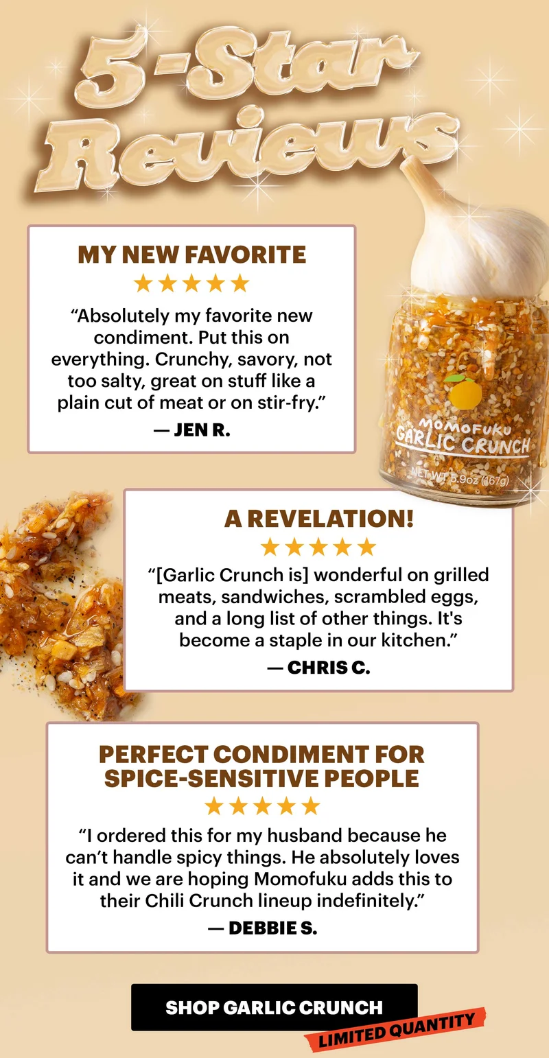 Header: 5-STAR REVIEWS   Header: “My new favorite” Sub-header: “Absolutely my favorite new condiment. Put this on everything. Crunchy, savory, not too salty, great on stuff like a plain cut of meat or on stir-fry.” — Jen R.   Header: “A revelation!” Sub-header: “[Garlic Crunch is] wonderful on grilled meats, sandwiches, scrambled eggs, and a long list of other things. It's become a staple in our kitchen.” — Chris C.   Header: “Perfect condiment for spice-sensitive people” Sub-header: “I ordered this for my husband because he can’t handle spicy things. He absolutely loves it and we are hoping Momofuku adds this to their Chili Crunch lineup indefinitely.” — Debbie S.  CTA: SHOP GARLIC CRUNCH. LIMITED QUANTITY