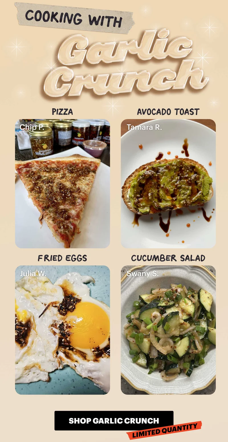Header: COOKING WITH GARLIC CRUNCH   Header: Pizza  Sub-header: — Chip P.   Header: Avocado Toast  Sub-header: — Tamara R.   Header: Fried Eggs  Sub-header: — Julia W.   Header: Cucumber Salad  Sub-header: — Swany S.   CTA: SHOP GARLIC CRUNCH. LIMITED QUANTITY