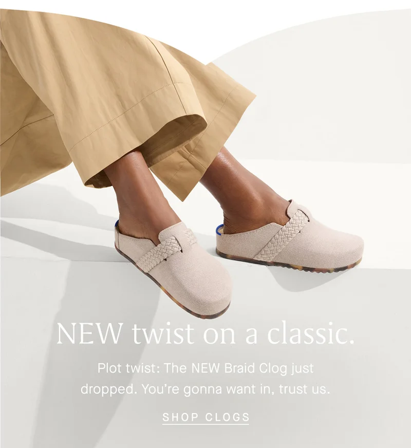 NEW twist on a classic. Plot twist: The NEW Braid Clog just dropped. You're gonna want in, trust us. SHOP CLOGS NEW twist on a classic. Plot twist: The NEW Braid Clog just dropped. You're gonna want in, trust us. SHOP CLOGS