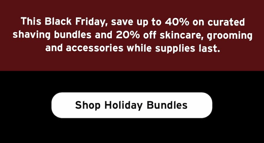 This Black Friday, save up to 40% on curated shaving bundles and 20% off skincare, grooming and accessories while supplies last.