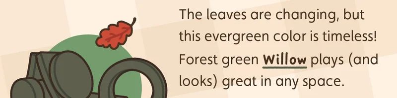 The leaves are changing, but this evergreen color is timeless! Forest green Willow plays (and looks) great in any space.