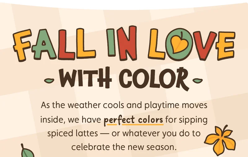 Fall in Love With Color! As the weather cools and playtime moves inside, we have perfect colors for sipping spiced lattes — or whatever you do to celebrate the new season.
