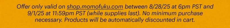 Offer only valid on shop.momofuku.com between 8/28/25 at 6pm PST and 9/1/25 at 11:59pm PST (while supplies last). No minimum purchase necessary. Products will be automatically discounted in cart.