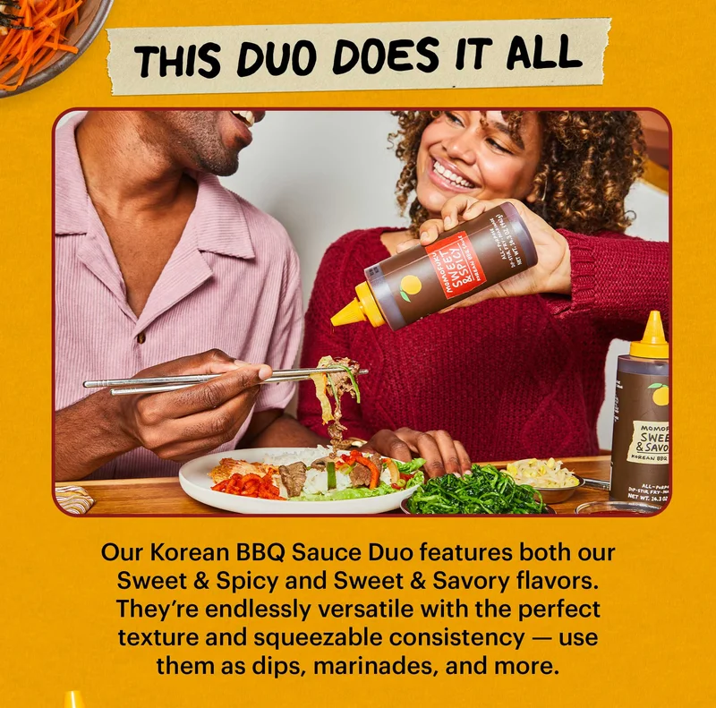 Header: THIS DUO DOES IT ALL  Sub-header: Our Korean BBQ Sauce Duo features both our Sweet & Spicy and Sweet & Savory flavors. They’re endlessly versatile with the perfect texture and squeezable consistency — use them as dips, marinades, and more.