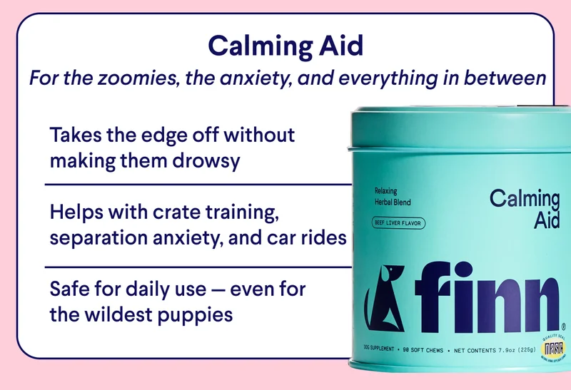 TEXT:  Calming Aid – For the zoomies, the anxiety, and everything in between  Calming Aid Takes the edge off without making them drowsy  Helps with crate training, separation anxiety, and car rides  Safe for daily use — even for the wildest puppies