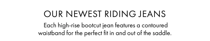 Our Newest Riding Jeans Each high-rise bootcut jean features a contoured waistband for the perfect fit in and out of the saddle.