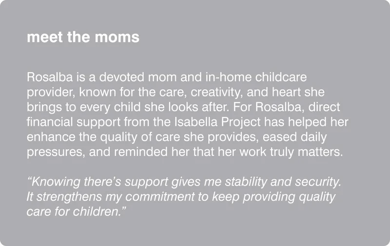 meet the moms: Rosalba is a devoted mom and in-home childcare provider, known for the care, creativity, and heart she brings to every child she looks after. For Rosalba, direct financial support from the Isabella Project has helped her enhance the quality of care she provides, eased daily pressures, and reminded her that her work truly matters. "Knowing there's support gives me stability and security. It strengthens my commitment to keep providing quality care for children."