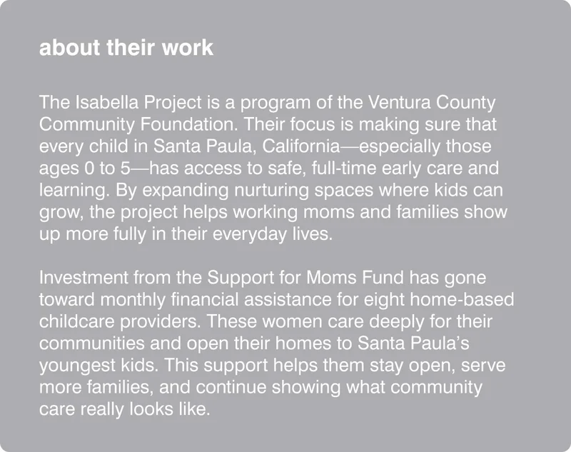 about their work: The Isabella Project is a program of the Ventura County Community Foundation. Their focus is making sure that every child in Santa Paula, California—especially those ages 0 to 5—has access to safe, full-time early care and learning. By expanding nurturing spaces where kids can grow, the project helps working moms and families show up more fully in their everyday lives.  Investment from the Support for Moms Fund has gone toward monthly financial assistance for eight home-based childcare providers. These women care deeply for their communities and open their homes to Santa Paula’s youngest kids. This support helps them stay open, serve more families, and continue showing what community care really looks like.