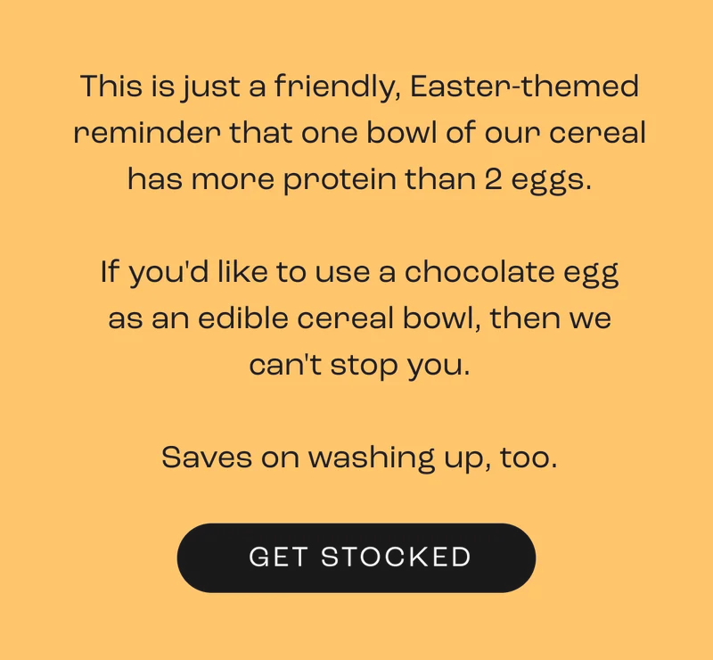 This is just a friendly, Easter-themed reminder that one bowl of our cereal has more protein than 2 eggs.  If you'd like to use a chocolate egg as an edible cereal bowl, then we can't stop you.  Saves on washing up, too.