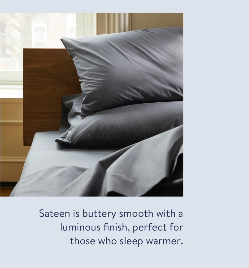 Sateen is buttery smooth with a luminous finish, perfect for those who sleep warmer.