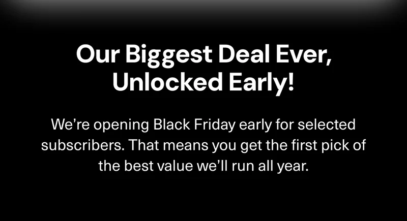 Our Biggest Deals Ever, Unlocked Early! We’re opening Black Friday early for selected subscribers. That means you get the first pick of the best value we’ll run all year.
