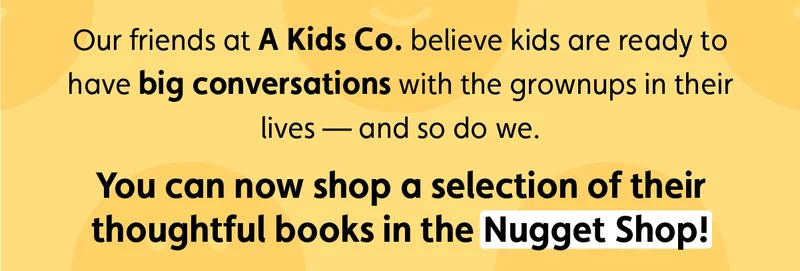 Our friends at A Kids Co. believe kids are ready to have big conversations with the grown ups in their lives — and so do we. You can now shop a selection of their thoughtful books in the Nugget Shop!