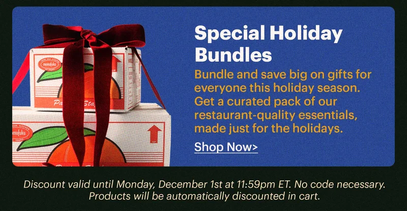 SPECIAL HOLIDAY BUNDLES  Bundle and save big on gifts for everyone this holiday season. Get a curated pack of our restaurant-quality essentials, made just for the holidays.  Shop now > Discount valid until Monday, December 1st at 11:59pm ET. No code necessary. Products will be automatically discounted in cart.