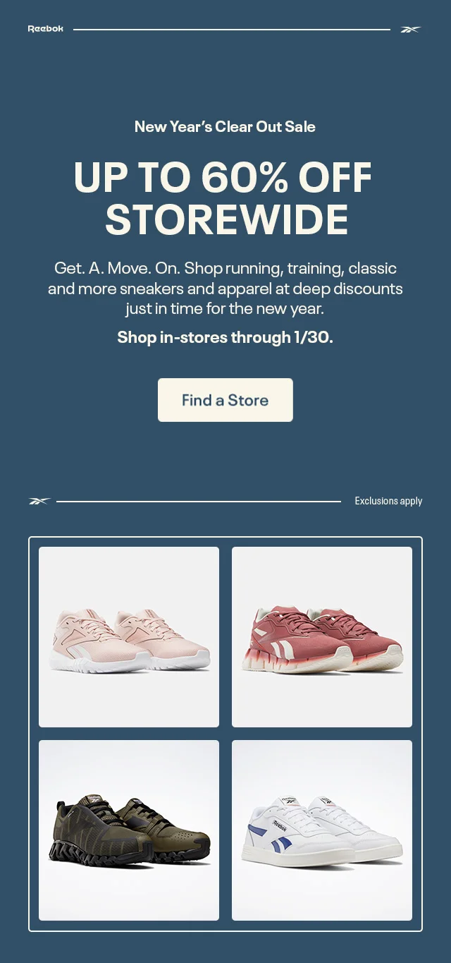 Reebok | New Year's Clear Out Sale | UP TO 60% SITEWIDE | Get. A. Move. On. Shop running, training, classic and more sneakers and apparel at deep discounts just in time for the new year. | Shop in-store through 1/30. | Find a Store | Exclusions apply