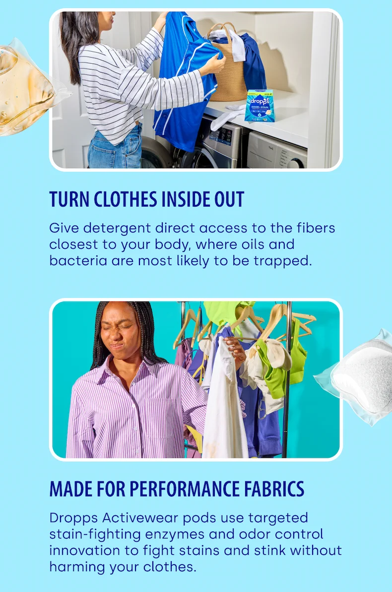 Turn Clothes Inside Out Give detergent direct access to the fibers closest to your body, where oils and bacteria are most likely to be trapped. MADE FOR PERFORMANCE FABRICS Dropps Activewear pods use targeted stain-fighting enzymes and odor control innovation to fight stains and stink without harming your clothes.
