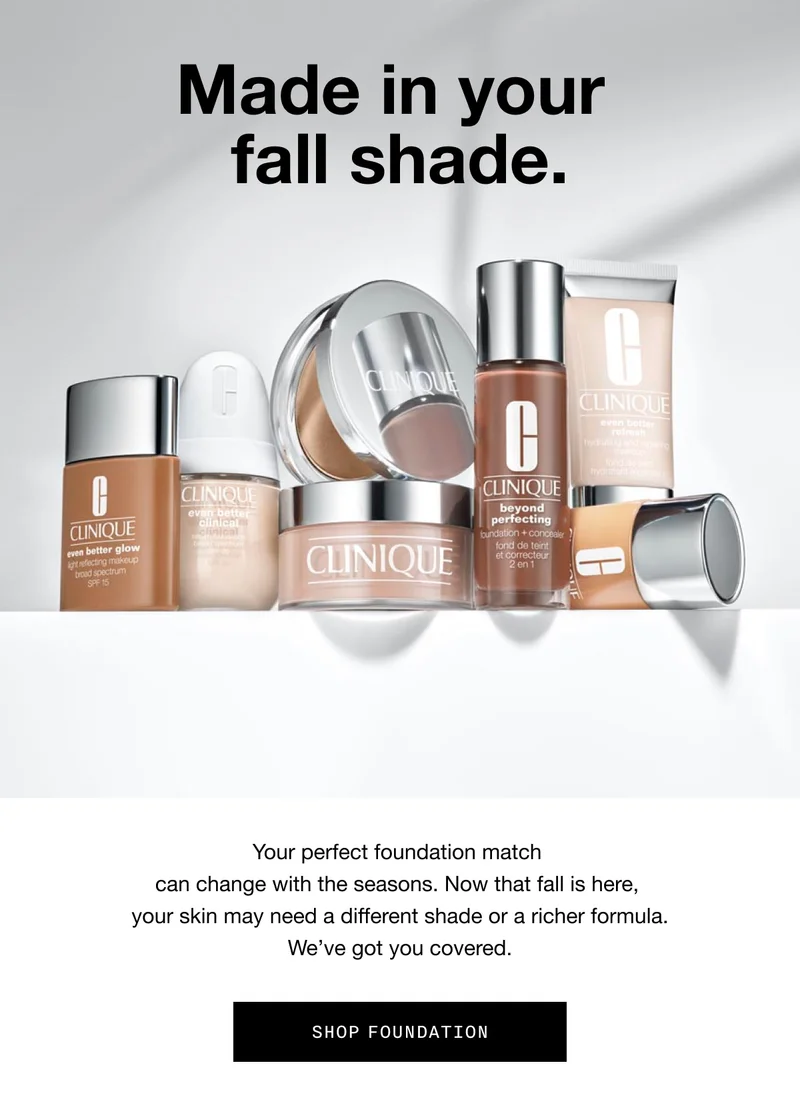 Made in your fall shade. Your perfect foundation match can change with the seasons. Now that fall is here, your skin may need a different shade or a richer formula. We’ve got you covered. SHOP FOUNDATION