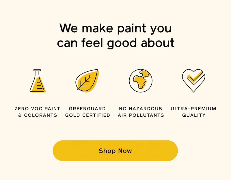 We make paint you can feel good about. ZERO VOC PAINT & COLORANTS. GREENGUARD GOLD CERTIFIED. NO HAZARDOUS AIR POLLUTANTS. ULTRA-PREMIUM QUALITY. Shop Now