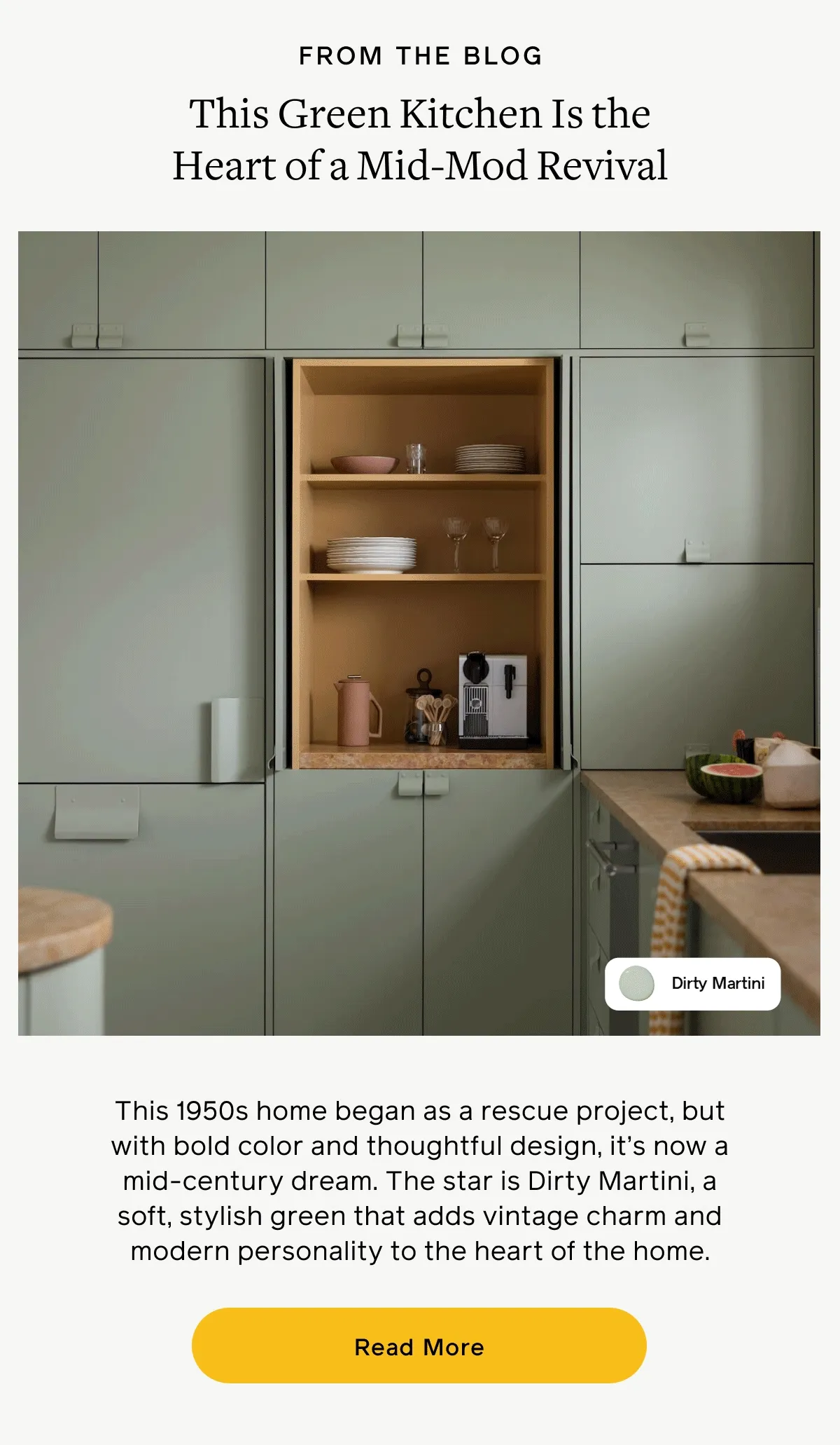 FROM THE BLOG. This Green Kitchen Is the Heart of a Mid-Mod Revival. This 1950s home began as a rescue project, but with bold color and thoughtful design, it's now a mid-century dream. The star is Dirty Martini, a soft, stylish green that adds vintage charm and modern personality to the heart of the home. Read More