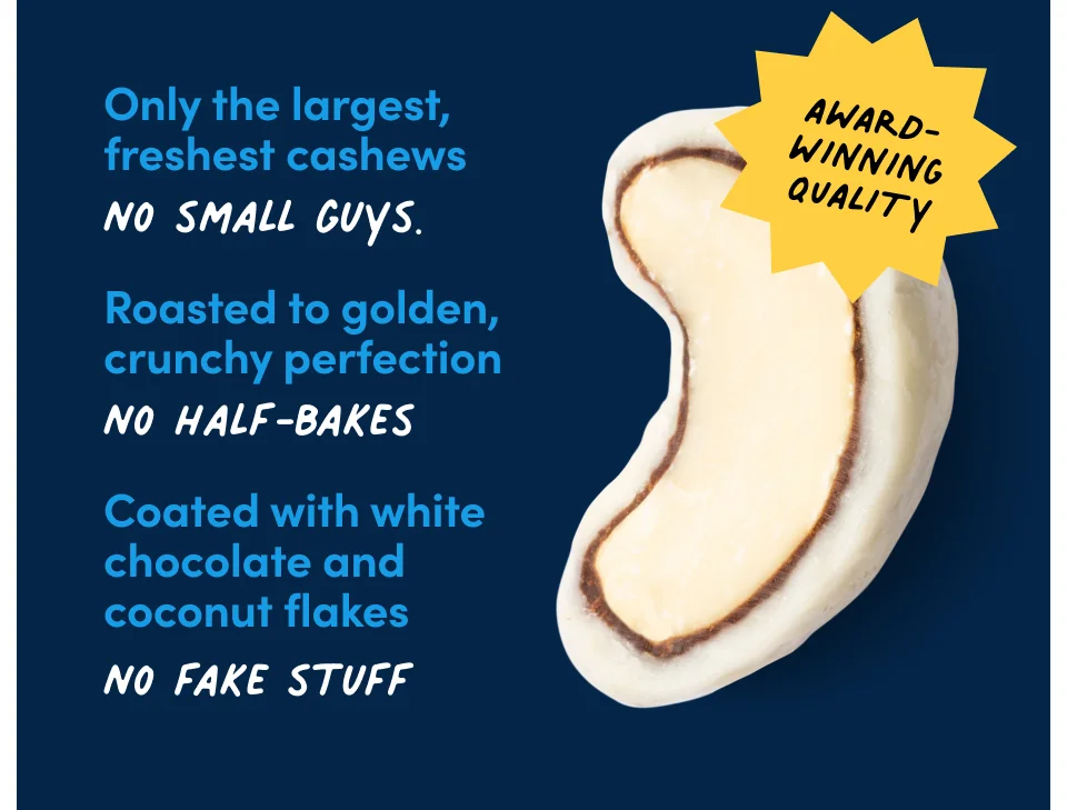 Only the largest, freshest cashews, no small guys. Roasted to golden, crunchy perfection, no half bakes. Coated with white chocolate and coconut flakes, no fake stuff.