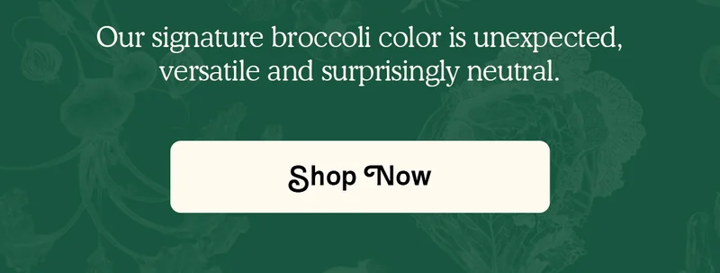 Our signature broccoli color is unexpected, versatile and surprisingly neutral. SHOP NOW.