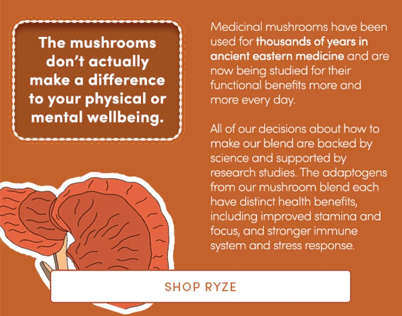 The mushrooms don’t actually make a difference to your physical or mental wellbeing. | Medicinal mushrooms have been used for thousands of years in ancient eastern medicine and are now being researched in clinical studies more and more every day.   All of our decisions about how to make our blend are backed by science and supported by research studies. The adaptogens from our mushroom blend each have distinct health benefits, including improved stamina focus, stronger immunity & stress response.