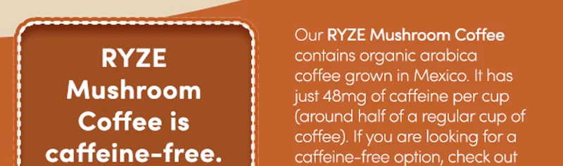 RYZE Mushroom Coffee is caffeine-free. | Our RYZE Mushroom Coffee contains organic arabica coffee grown in Mexico. It has just 48mg of caffeine per cup  (around half of a regular cup of coffee). If you are looking for a caffeine-free option, check out our RYZE Mushroom Chicory!