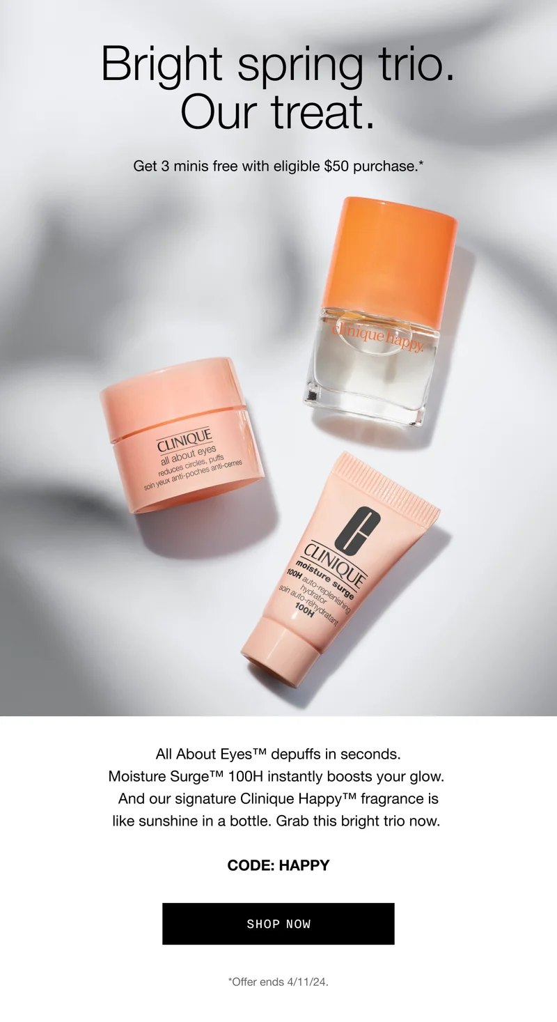 Bright spring trio. Our treat. | Get 3 minis free with eligible $50 purchase.* | All About Eyes™ depuffs in seconds. Moisture Surge™ 100H instantly boosts your glow.&nbsp;And our signature Clinique Happy™ fragrance is like sunshine in a bottle.&nbsp;Grab this bright trio now. | CODE: HAPPY shop now *Offer ends 4/11/24.