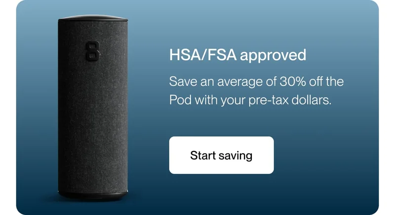 HSA/FSA approved Save an average of 30% off the Pod with your pre-tax dollars.