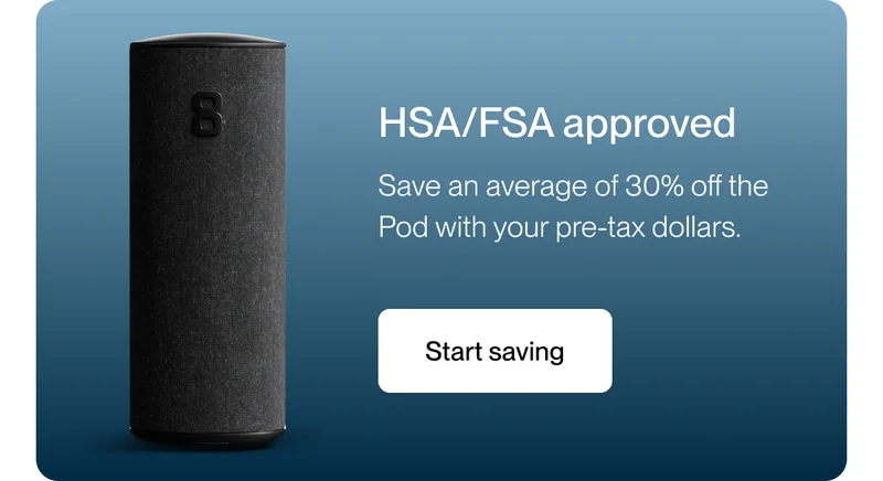 HSA/FSA approved Save an average of 30% off the Pod with your pre-tax dollars.