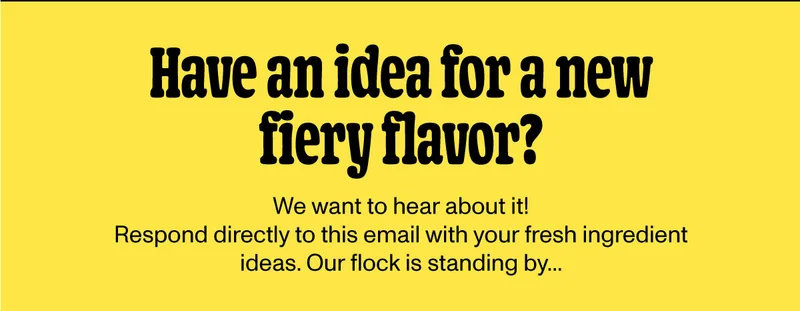 Have an idead for a new fiery flavor? Respond directly to this email with you idea.
