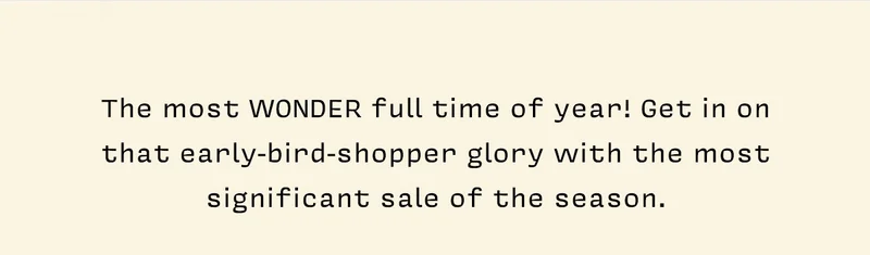 The most WONDER full time of year! Get in on that early-bird-shopper glory with the most significant sale of the season.