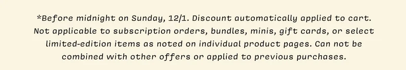 *Before midnight on Sunday, 12/1. Discount automatically applied to cart. Not applicable to subscription orders, bundles, minis, gift cards, or select limited-edition items as noted on individual product pages. Can not be combined with other offers or applied to previous purchases.